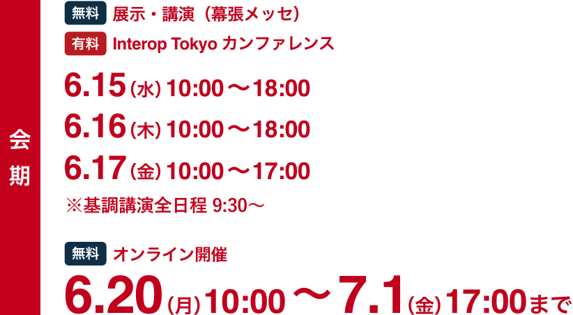 会期 [無料]展示・講演（幕張メッセ） [有料]Interop Tokyo カンファレンス 6.15(水)-6.17(金) / [無料]オンライン開催 6.20(月)-7.1(金)