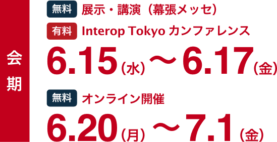会期 [無料]展示・講演（一部ライブ配信） [有料]Interop Tokyo カンファレンス 6.15(水)-6.17(金) / [無料]オンライン開催 6.20(月)-7.1(金)